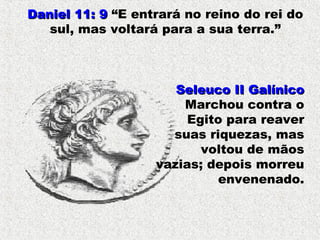 Daniel 11: 9Daniel 11: 9 “E entrará no reino do rei do
sul, mas voltará para a sua terra.”
Seleuco II GalínicoSeleuco II Galínico
Marchou contra o
Egito para reaver
suas riquezas, mas
voltou de mãos
vazias; depois morreu
envenenado.
 