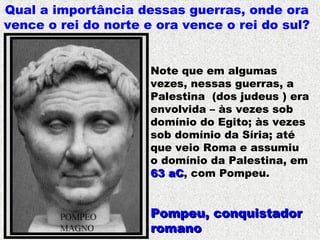 Qual a importância dessas guerras, onde ora
vence o rei do norte e ora vence o rei do sul?
Pompeu, conquistadorPompeu, conquistador
romanoromano
Note que em algumas
vezes, nessas guerras, a
Palestina (dos judeus ) era
envolvida – às vezes sob
domínio do Egito; às vezes
sob domínio da Síria; até
que veio Roma e assumiu
o domínio da Palestina, em
63 aC63 aC, com Pompeu.
 