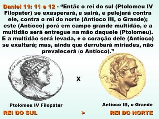 Daniel 11: 11 e 12Daniel 11: 11 e 12 - “Então o rei do sul (Ptolomeu IV
Filopater) se exasperará, e sairá, e pelejará contra
ele, contra o rei do norte (Antíoco III, o Grande);
este (Antíoco) porá em campo grande multidão, e a
multidão será entregue na mão daquele (Ptolomeu).
E a multidão será levada, e o coração dele (Antíoco)
se exaltará; mas, ainda que derrubará miríades, não
prevalecerá (o Antíoco).”
Antíoco III, o GrandePtolomeu IV Filopater
REI DO SUL > REI DO NORTEREI DO SUL > REI DO NORTE
X
 