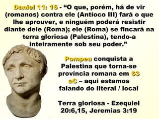 Daniel 11: 16Daniel 11: 16 - “O que, porém, há de vir
(romanos) contra ele (Antíoco III) fará o que
lhe aprouver, e ninguém poderá resistir
diante dele (Roma); ele (Roma) se fincará na
terra gloriosa (Palestina), tendo-a
inteiramente sob seu poder.”
PompeuPompeu conquista a
Palestina que torna-se
província romana em 6363
aCaC – aqui estamos
falando do literal / local
Terra gloriosa - Ezequiel
20:6,15, Jeremias 3:19
 