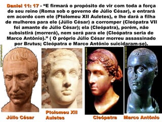 Daniel 11: 17Daniel 11: 17 - “E firmará o propósito de vir com toda a força
do seu reino (Roma sob o governo de Júlio César), e entrará
em acordo com ele (Ptolomeu XII Auletes), e lhe dará a filha
de mulheres para ele (Júlio César) a corromper (Cleópatra VII
foi amante de Júlio César); ela (Cleópatra), porém, não
subsistirá (morrerá), nem será para ele (Cleópatra seria de
Marco Antônio).” ( O próprio Júlio César morreu assassinado
por Brutus; Cleópatra e Marco Antônio suicidaram-se).
Júlio CésarJúlio César CleópatraCleópatra Marco AntônioMarco Antônio
Ptolomeu XIIPtolomeu XII
AuletesAuletes
 