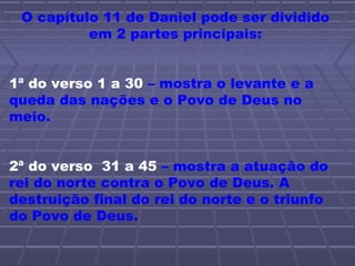 O capítulo 11 de Daniel pode ser dividido
em 2 partes principais:
1ª do verso 1 a 30 – mostra o levante e a
queda das nações e o Povo de Deus no
meio.
2ª do verso 31 a 45 – mostra a atuação do
rei do norte contra o Povo de Deus. A
destruição final do rei do norte e o triunfo
do Povo de Deus.
 