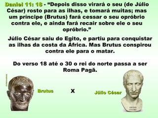 Daniel 11: 18Daniel 11: 18 - “Depois disso virará o seu (de Júlio
César) rosto para as ilhas, e tomará muitas; mas
um príncipe (Brutus) fará cessar o seu opróbrio
contra ele, e ainda fará recair sobre ele o seu
opróbrio.”
Júlio César saiu do Egito, e partiu para conquistar
as ilhas da costa da África. Mas Brutus conspirou
contra ele para o matar.
Do verso 18 até o 30 o rei do norte passa a ser
Roma Pagã.
Júlio CésarJúlio CésarBrutusBrutus X
 