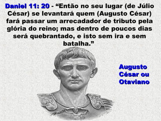 Daniel 11: 20Daniel 11: 20 - “Então no seu lugar (de Júlio
César) se levantará quem (Augusto César)
fará passar um arrecadador de tributo pela
glória do reino; mas dentro de poucos dias
será quebrantado, e isto sem ira e sem
batalha.”
AugustoAugusto
César ouCésar ou
OtavianoOtaviano
 