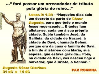 Augusto César OtavianoAugusto César Otaviano
31 aC a 14 dC31 aC a 14 dC
...” fará passar um arrecadador de tributo
pela glória do reino...”
Lucas 2: 1-20Lucas 2: 1-20 – “Naqueles dias saiu
um decreto da parte de CésarCésar
AugustoAugusto, para que todo o mundo
fosse recenseado... E todos iam
alistar-se, cada um à sua própria
cidade. Subiu também José, da
Galiléia, da cidade de Nazaré, à
cidade de Davi, chamada Belém,
porque era da casa e família de Davi,
a fim de alistar-se com Maria, sua
esposa, que estava grávida... Pois,
na cidade de Davi, vos nasceu hoje o
Salvador, que é Cristo, o Senhor. ”
PAX ROMANAPAX ROMANA
 