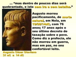 Augusto César OtavianoAugusto César Otaviano
31 aC a 14 dC31 aC a 14 dC
... “mas dentro de poucos dias será
quebrantado, e isto sem ira e sem batalhasem ira e sem batalha.”
Augusto morreu
pacificamente, de mortemorte
naturalnatural, em Nola, em
19/08/14dC19/08/14dC, com 76
anos; 17 anos após o
seu último decreto de
taxação sobre o povo.
Como diz a profecia, ele
não morreu em guerra,
mas em paz, no seu
confortável leito.
 