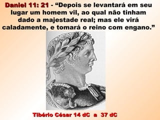 Tibério César 14 dC a 37 dCTibério César 14 dC a 37 dC
Daniel 11: 21Daniel 11: 21 - “Depois se levantará em seu
lugar um homem vil, ao qual não tinham
dado a majestade real; mas ele virá
caladamente, e tomará o reino com engano.”
 