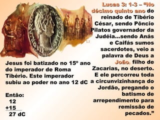 Jesus foi batizado no 15º ano
do imperador de Roma
Tibério. Este imperador
subiu ao poder no ano 12 dC
Então:
12
+15
27 dC
Lucas 3: 1-3 – “NoLucas 3: 1-3 – “No
décimo quinto anodécimo quinto ano do
reinado de Tibério
César, sendo Pôncio
Pilatos governador da
Judéia...sendo Anás
e Caifás sumos
sacerdotes, veio a
palavra de Deus a
JoãoJoão, filho de
Zacarias, no deserto.
E ele percorreu toda
a circunvizinhança do
Jordão, pregando o
batismo de
arrependimento para
remissão de
pecados.”
 
