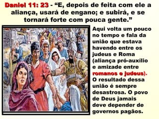 Daniel 11: 23Daniel 11: 23 - “E, depois de feita com ele a
aliança, usará de engano; e subirá, e se
tornará forte com pouca gente.”
Aqui volta um pouco
no tempo e fala da
união que estava
havendo entre os
judeus e Roma
(aliança pró-auxílio
e amizade entre
romanos e judeusromanos e judeus).
O resultado dessa
união é sempre
desastrosa. O povo
de Deus jamais
deve depender de
governos pagãos.
 