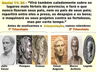 Daniel 11: 24Daniel 11: 24 – “Virá também caladamente sobre os
lugares mais férteis da província; e fará o que
nunca fizeram seus pais, nem os pais de seus pais;
repartirá entre eles a presa, os despojos e os bens;
e maquinará os seus projetos contra as fortalezas,
mas por certo tempo.”
Antes de analisarmos a interpretaçãointerpretação, vamos relembrar:
1º Triunvirato 2º Triunvirato1º Triunvirato 2º Triunvirato
Júlio Pompeu Crasso César Marco Lépido
César Augusto Antônio
 