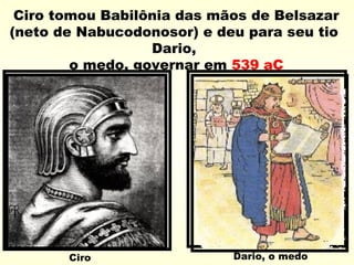 Ciro tomou Babilônia das mãos de Belsazar
(neto de Nabucodonosor) e deu para seu tio
Dario,
o medo, governar em 539 aC
Ciro Dario, o medo
 