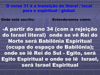 O verso 31 é a transição do literal / local
para o espiritual / global:
Onde está escrito: Entenderemos como:
-A partir do ano 34 (com a rejeição
do Israel literal) onde se vê Rei do
Norte será Babilônia Espiritual
(ocupa do espaço de Babilônia);
onde se lê Rei do Sul - Egito, será
Egito Espiritual e onde se lê Israel,
será Israel Espiritual
 