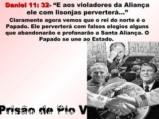 Daniel 11: 32-Daniel 11: 32- “E aos violadores da Aliança
ele com lisonjas perverterá...”
Prisão de Pio VIPrisão de Pio VI
Papado fazendo acordos
com políticos poderosos
Claramente agora vemos que o rei do norte é o
Papado. Ele perverterá com falsos elogios alguns
que abandonarão e profanarão a Santa Aliança. O
Papado se une ao Estado.
 