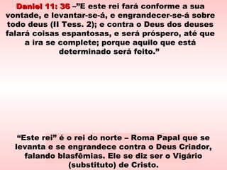 Daniel 11: 36Daniel 11: 36 –”E este rei fará conforme a sua
vontade, e levantar-se-á, e engrandecer-se-á sobre
todo deus (II Tess. 2); e contra o Deus dos deuses
falará coisas espantosas, e será próspero, até que
a ira se complete; porque aquilo que está
determinado será feito.”
Prisão de Pio VIPrisão de Pio VI
“Este rei” é o rei do norte – Roma Papal que se
levanta e se engrandece contra o Deus Criador,
falando blasfêmias. Ele se diz ser o Vigário
(substituto) de Cristo.
 