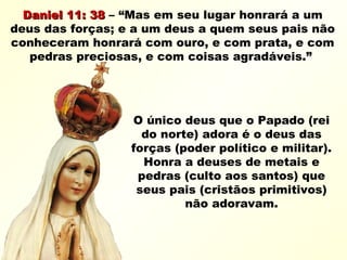 Daniel 11: 38Daniel 11: 38 – “Mas em seu lugar honrará a um
deus das forças; e a um deus a quem seus pais não
conheceram honrará com ouro, e com prata, e com
pedras preciosas, e com coisas agradáveis.”
O único deus que o Papado (rei
do norte) adora é o deus das
forças (poder político e militar).
Honra a deuses de metais e
pedras (culto aos santos) que
seus pais (cristãos primitivos)
não adoravam.
 