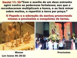 Daniel 11: 39-Daniel 11: 39-”Com o auxílio de um deus estranho
agirá contra as poderosas fortalezas; aos que o
reconhecerem multiplicará a honra, e os fará reinar
sobre muitos, e repartirá a terra por preço.”
O Papado e a adoração de santos; promovendoO Papado e a adoração de santos; promovendo
missas e procissões e conquistas de terras.missas e procissões e conquistas de terras.
Missas Procissões
Ler: Isaías 45: 20-22
 
