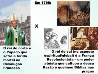 O rei do norte é
o Papado que
sofre a ferida
mortal na
Revolução
Francesa
X
O rei do sul (no aspecto
espiritual/global) é a França
Revolucionária – um poder
ateísta que cultuou a deusa
Razão e queimou Bíblias nas
praças
Em 1798:Em 1798:
 
