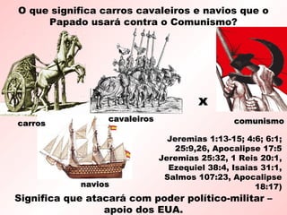 O que significa carros cavaleiros e navios que o
Papado usará contra o Comunismo?
Significa que atacará com poder político-militar –
apoio dos EUA.
x
carroscarros comunismocomunismo
naviosnavios
cavaleiroscavaleiros
Jeremias 1:13-15; 4:6; 6:1;
25:9,26, Apocalipse 17:5
Jeremias 25:32, 1 Reis 20:1,
Ezequiel 38:4, Isaias 31:1,
Salmos 107:23, Apocalipse
18:17)
 