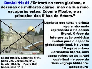 Daniel 11: 41-Daniel 11: 41-”Entrará na terra gloriosa, e
dezenas de milhares cairão; mas da sua mão
escaparão estes: Edom e Moabe, e as
primícias dos filhos de Amom.”
Lembrar que terra gloriosa
agora não mais
representa a Palestina
literal. O foco da
interpretação profética
mudou para o aspecto
global/espiritual. No verso
16 representava
Jerusalém literal, mas
agora refere-se ao Israel
espiritual – o povo de
Deus – Igreja Militante.
Sacudidura
Salmo106:24, Zacarias 7:14,
Ageu 2:9, Jeremias 3:17,
Êxodo 19:5,6, I Pedro 2:9,
Apocalipse 11:2
 
