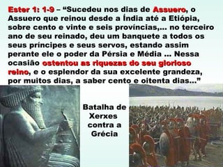 Batalha de
Xerxes
contra a
Grécia
Ester 1: 1-9Ester 1: 1-9 – “Sucedeu nos dias de AssueroAssuero, o
Assuero que reinou desde a Índia até a Etiópia,
sobre cento e vinte e seis províncias,... no terceiro
ano de seu reinado, deu um banquete a todos os
seus príncipes e seus servos, estando assim
perante ele o poder da Pérsia e Média ... Nessa
ocasião ostentou as riquezas do seu gloriosoostentou as riquezas do seu glorioso
reinoreino, e o esplendor da sua excelente grandeza,
por muitos dias, a saber cento e oitenta dias...”
 