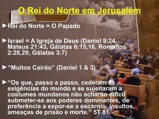 O Rei do Norte em Jerusalém
►Rei do Norte = O Papado
►Israel = A Igreja de Deus (Daniel 9:24,
Mateus 21:43, Gálatas 6:15,16, Romanos
2:28,29, Gálatas 3:7)
►“Muitos Cairão” (Daniel 1 & 3)
►“Os que, passo a passo, cederam às
exigências do mundo e se sujeitaram a
costumes mundanos não acharão difícil
submeter-se aos poderes dominantes, de
preferência a expor-se a escárnio, insultos,
ameaças de prisão e morte.” 5T 81.
 