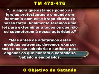 “…“…e agora que estamos pondo ase agora que estamos pondo as
igrejas protestantes e o mundo emigrejas protestantes e o mundo em
harmonia com esse braço direito deharmonia com esse braço direito de
nossa força, finalmente teremos umanossa força, finalmente teremos uma
lei para exterminar a todos os que nãolei para exterminar a todos os que não
se submeterem à nossa autoridade.se submeterem à nossa autoridade.””
““Mas antes de adotarmos estasMas antes de adotarmos estas
medidas extremas, devemos exercermedidas extremas, devemos exercer
toda a nossa sabedoria e sutileza paratoda a nossa sabedoria e sutileza para
enganar os que honram o verdadeiroenganar os que honram o verdadeiro
Sábado e engodá-los.Sábado e engodá-los.
O Objetivo de Satanás
TM 472-476TM 472-476
 