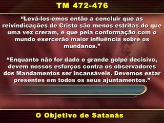 ““Levá-los-emos então a concluir que asLevá-los-emos então a concluir que as
reivindicações de Cristo são menos estritas do quereivindicações de Cristo são menos estritas do que
uma vez creram, e que pela conformação com ouma vez creram, e que pela conformação com o
mundo exercerão maior influência sobre osmundo exercerão maior influência sobre os
mundanos.mundanos.””
““Enquanto não for dado o grande golpe decisivo,Enquanto não for dado o grande golpe decisivo,
devem nossos esforços contra os observadoresdevem nossos esforços contra os observadores
dos Mandamentos ser incansáveis. Devemos estardos Mandamentos ser incansáveis. Devemos estar
presentes em todos os seus ajuntamentospresentes em todos os seus ajuntamentos.”.”
O Objetivo de SatanásO Objetivo de Satanás
TM 472-476TM 472-476
 