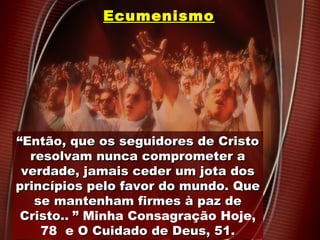 EcumenismoEcumenismo
““Então, que os seguidores de CristoEntão, que os seguidores de Cristo
resolvam nunca comprometer aresolvam nunca comprometer a
verdade, jamais ceder um jota dosverdade, jamais ceder um jota dos
princípios pelo favor do mundo. Queprincípios pelo favor do mundo. Que
se mantenham firmes à paz dese mantenham firmes à paz de
Cristo.Cristo... ”” Minha Consagração Hoje,
78 e O Cuidado de Deus, 51.O Cuidado de Deus, 51.
 