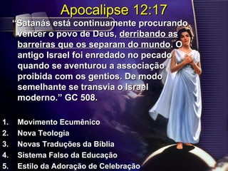 Apocalipse 12:17Apocalipse 12:17
““Satanás está continuamente procurandoSatanás está continuamente procurando
vencer o povo de Deus,vencer o povo de Deus, derribando asderribando as
barreiras que os separam do mundobarreiras que os separam do mundo. O. O
antigo Israel foi enredado no pecadoantigo Israel foi enredado no pecado
quando se aventurou a associaçãoquando se aventurou a associação
proibida com os gentios. De modoproibida com os gentios. De modo
semelhante se transvia o Israelsemelhante se transvia o Israel
modernomoderno.” GC 508..” GC 508.
1.1. Movimento EcumênicoMovimento Ecumênico
2.2. Nova TeologiaNova Teologia
3.3. Novas Traduções da BíbliaNovas Traduções da Bíblia
4.4. Sistema Falso da EducaçãoSistema Falso da Educação
5.5. Estilo da Adoração de CelebraçãoEstilo da Adoração de Celebração
 