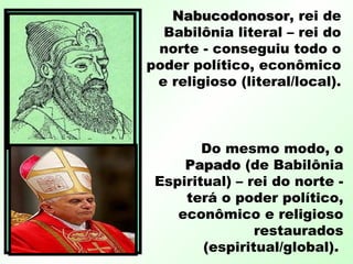 NabucodonosorNabucodonosor, rei de
Babilônia literal – rei do
norte - conseguiu todo o
poder político, econômico
e religioso (literal/local).
Do mesmo modo, o
PapadoPapado (de Babilônia
Espiritual) – rei do norte -
terá o poder político,
econômico e religioso
restaurados
(espiritual/global).
 