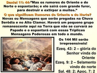 Daniel 11: 44-Daniel 11: 44-”Mas os rumores do Oriente e do
Norte o espantarão; e ele sairá com grande furor,
para destruir e extirpar a muitos.”
O que significam Rumores do Oriente e do Norte?O que significam Rumores do Oriente e do Norte?
Novas ou Mensagens que serão pregadas na Chuva
Serôdia e no Alto Clamor. Haverá um pequeno grupo
remanescente aqui na Terra que não se curvará ao
Papado e o espantará com essas Tríplices
Mensagens Poderosas em todo o mundo.
Os 144 Mil serão
irrepreensíveis!
Ezeq. 43: 2 – glória do
Senhor vinda do
Oriente
Ezeq. 9: 2 – Selamento
vindo do norte
Sal. 48: 2; Apoc. 7: 2
 