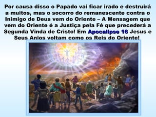 Por causa disso o Papado vai ficar irado e destruirá
a muitos, mas o socorro do remanescente contra o
Inimigo de Deus vem do Oriente – A Mensagem que
vem do Oriente é a Justiça pela Fé que precederá a
Segunda Vinda de Cristo! Em Apocalipse 16Apocalipse 16 Jesus e
Seus Anjos voltam como os Reis do Oriente!
 