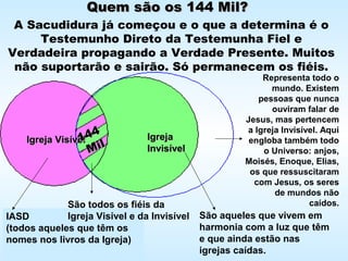 Quem são os 144 Mil?Quem são os 144 Mil?
A Sacudidura já começou e o que a determina é o
Testemunho Direto da Testemunha Fiel e
Verdadeira propagando a Verdade Presente. Muitos
não suportarão e sairão. Só permanecem os fiéis.
Igreja VisívelIgreja Visível IgrejaIgreja
InvisívelInvisível
IASD
(todos aqueles que têm os
nomes nos livros da Igreja)
São aqueles que vivem em
harmonia com a luz que têm
e que ainda estão nas
igrejas caídas.
São todos os fiéis da
Igreja Visível e da Invisível
144144
MilMil
Representa todo o
mundo. Existem
pessoas que nunca
ouviram falar de
Jesus, mas pertencem
a Igreja Invisível. Aqui
engloba também todo
o Universo: anjos,
Moisés, Enoque, Elias,
os que ressuscitaram
com Jesus, os seres
de mundos não
caídos.
 