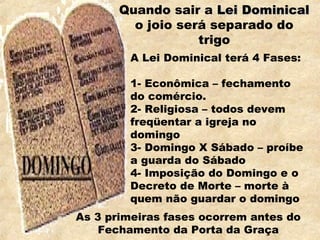 Quando sair a Lei DominicalLei Dominical
o joio será separado do
trigo
A Lei Dominical terá 4 Fases:
1- Econômica – fechamento
do comércio.
2- Religiosa – todos devem
freqüentar a igreja no
domingo
3- Domingo X Sábado – proíbe
a guarda do Sábado
4- Imposição do Domingo e o
Decreto de Morte – morte à
quem não guardar o domingo
As 3 primeiras fases ocorrem antes do
Fechamento da Porta da Graça
 