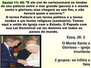 Daniel 11: 45-Daniel 11: 45- ”E ele (rei do norte)armará as tendas
do seu palácio entre o mar grande (povos) e o monte
santo e glorioso; mas chegará ao seu fim, e não
haverá quem o socorra.”
O termo Palácio é um termo político e o termo
tendas é um termo religioso (santuário). Temos
aqui a união da Igreja com o Estado. O Papado com
sua Lei Dominical vai ter domínio em todos os
países do mundo.
Ezeq. 28: 2
O Monte Santo e
Glorioso – igreja
triunfante
2 grupos: os infiéis e
fiéis
 