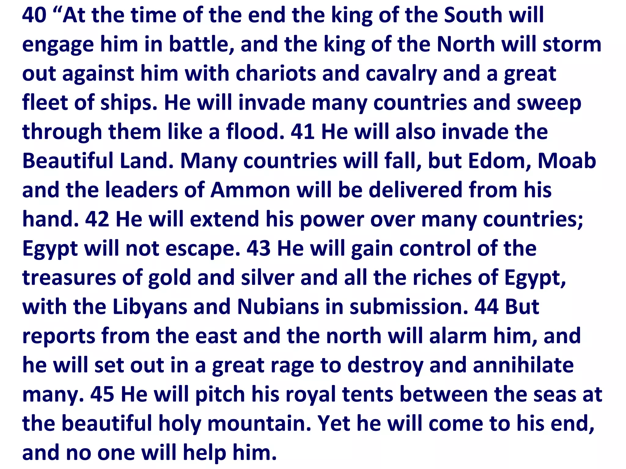 40 “At the time of the end the king of the South will
engage him in battle, and the king of the North will storm
out against him with chariots and cavalry and a great
fleet of ships. He will invade many countries and sweep
through them like a flood. 41 He will also invade the
Beautiful Land. Many countries will fall, but Edom, Moab
and the leaders of Ammon will be delivered from his
hand. 42 He will extend his power over many countries;
Egypt will not escape. 43 He will gain control of the
treasures of gold and silver and all the riches of Egypt,
with the Libyans and Nubians in submission. 44 But
reports from the east and the north will alarm him, and
he will set out in a great rage to destroy and annihilate
many. 45 He will pitch his royal tents between the seas at
the beautiful holy mountain. Yet he will come to his end,
and no one will help him.
 
