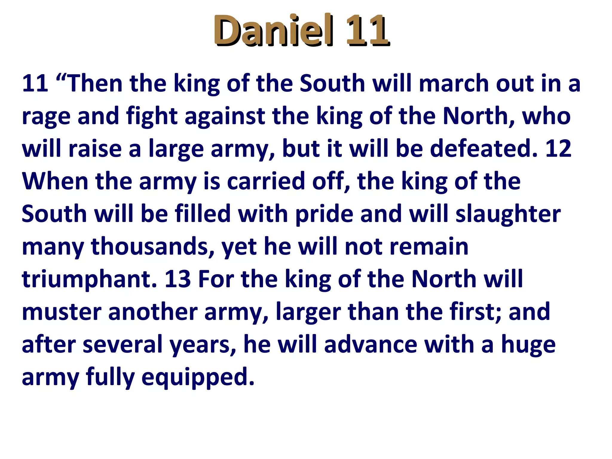 Daniel 11Daniel 11
11 “Then the king of the South will march out in a
rage and fight against the king of the North, who
will raise a large army, but it will be defeated. 12
When the army is carried off, the king of the
South will be filled with pride and will slaughter
many thousands, yet he will not remain
triumphant. 13 For the king of the North will
muster another army, larger than the first; and
after several years, he will advance with a huge
army fully equipped.
 