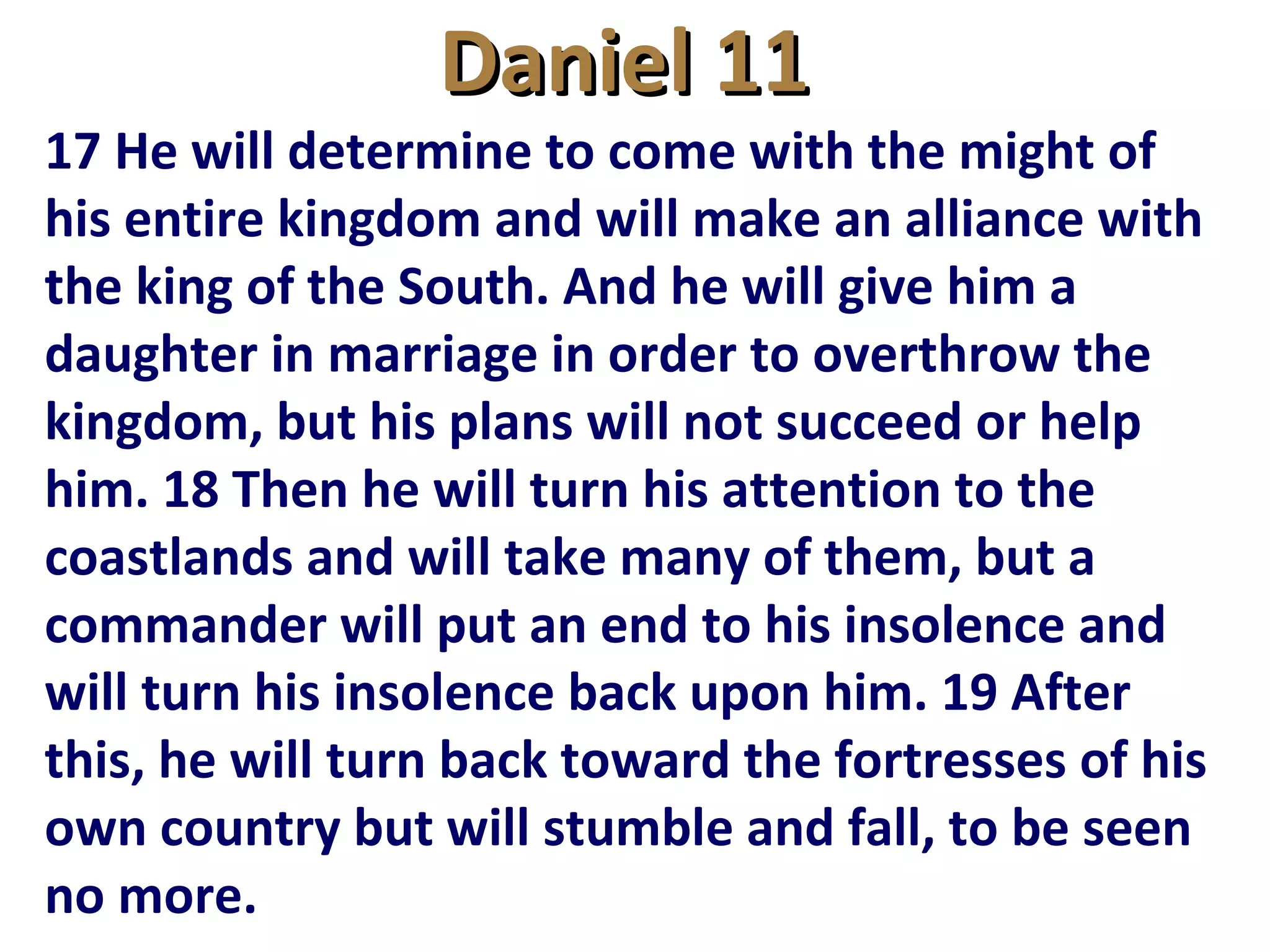 Daniel 11Daniel 11
17 He will determine to come with the might of
his entire kingdom and will make an alliance with
the king of the South. And he will give him a
daughter in marriage in order to overthrow the
kingdom, but his plans will not succeed or help
him. 18 Then he will turn his attention to the
coastlands and will take many of them, but a
commander will put an end to his insolence and
will turn his insolence back upon him. 19 After
this, he will turn back toward the fortresses of his
own country but will stumble and fall, to be seen
no more.
 