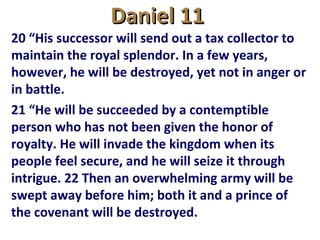 Daniel 11Daniel 11
20 “His successor will send out a tax collector to
maintain the royal splendor. In a few years,
however, he will be destroyed, yet not in anger or
in battle.
21 “He will be succeeded by a contemptible
person who has not been given the honor of
royalty. He will invade the kingdom when its
people feel secure, and he will seize it through
intrigue. 22 Then an overwhelming army will be
swept away before him; both it and a prince of
the covenant will be destroyed.
 