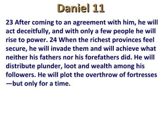 Daniel 11Daniel 11
23 After coming to an agreement with him, he will
act deceitfully, and with only a few people he will
rise to power. 24 When the richest provinces feel
secure, he will invade them and will achieve what
neither his fathers nor his forefathers did. He will
distribute plunder, loot and wealth among his
followers. He will plot the overthrow of fortresses
—but only for a time.
 
