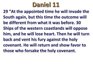Daniel 11Daniel 11
29 “At the appointed time he will invade the
South again, but this time the outcome will
be different from what it was before. 30
Ships of the western coastlands will oppose
him, and he will lose heart. Then he will turn
back and vent his fury against the holy
covenant. He will return and show favor to
those who forsake the holy covenant.
 