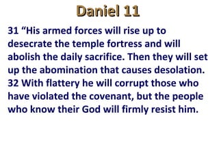 Daniel 11Daniel 11
31 “His armed forces will rise up to
desecrate the temple fortress and will
abolish the daily sacrifice. Then they will set
up the abomination that causes desolation.
32 With flattery he will corrupt those who
have violated the covenant, but the people
who know their God will firmly resist him.
 