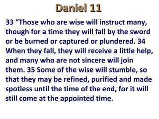 Daniel 11Daniel 11
33 “Those who are wise will instruct many,
though for a time they will fall by the sword
or be burned or captured or plundered. 34
When they fall, they will receive a little help,
and many who are not sincere will join
them. 35 Some of the wise will stumble, so
that they may be refined, purified and made
spotless until the time of the end, for it will
still come at the appointed time.
 