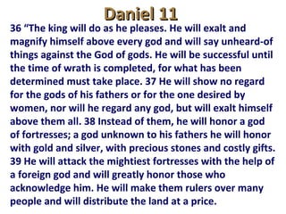 Daniel 11Daniel 11
36 “The king will do as he pleases. He will exalt and
magnify himself above every god and will say unheard-of
things against the God of gods. He will be successful until
the time of wrath is completed, for what has been
determined must take place. 37 He will show no regard
for the gods of his fathers or for the one desired by
women, nor will he regard any god, but will exalt himself
above them all. 38 Instead of them, he will honor a god
of fortresses; a god unknown to his fathers he will honor
with gold and silver, with precious stones and costly gifts.
39 He will attack the mightiest fortresses with the help of
a foreign god and will greatly honor those who
acknowledge him. He will make them rulers over many
people and will distribute the land at a price.
 