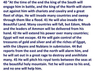 40 “At the time of the end the king of the South will
engage him in battle, and the king of the North will storm
out against him with chariots and cavalry and a great
fleet of ships. He will invade many countries and sweep
through them like a flood. 41 He will also invade the
Beautiful Land. Many countries will fall, but Edom, Moab
and the leaders of Ammon will be delivered from his
hand. 42 He will extend his power over many countries;
Egypt will not escape. 43 He will gain control of the
treasures of gold and silver and all the riches of Egypt,
with the Libyans and Nubians in submission. 44 But
reports from the east and the north will alarm him, and
he will set out in a great rage to destroy and annihilate
many. 45 He will pitch his royal tents between the seas at
the beautiful holy mountain. Yet he will come to his end,
and no one will help him.
 