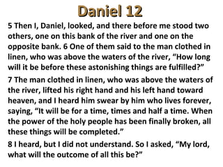 Daniel 12Daniel 12
5 Then I, Daniel, looked, and there before me stood two
others, one on this bank of the river and one on the
opposite bank. 6 One of them said to the man clothed in
linen, who was above the waters of the river, “How long
will it be before these astonishing things are fulfilled?”
7 The man clothed in linen, who was above the waters of
the river, lifted his right hand and his left hand toward
heaven, and I heard him swear by him who lives forever,
saying, “It will be for a time, times and half a time. When
the power of the holy people has been finally broken, all
these things will be completed.”
8 I heard, but I did not understand. So I asked, “My lord,
what will the outcome of all this be?”
 