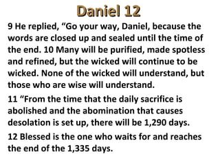 Daniel 12Daniel 12
9 He replied, “Go your way, Daniel, because the
words are closed up and sealed until the time of
the end. 10 Many will be purified, made spotless
and refined, but the wicked will continue to be
wicked. None of the wicked will understand, but
those who are wise will understand.
11 “From the time that the daily sacrifice is
abolished and the abomination that causes
desolation is set up, there will be 1,290 days.
12 Blessed is the one who waits for and reaches
the end of the 1,335 days.
 