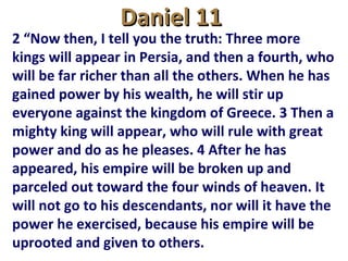 Daniel 11Daniel 11
2 “Now then, I tell you the truth: Three more
kings will appear in Persia, and then a fourth, who
will be far richer than all the others. When he has
gained power by his wealth, he will stir up
everyone against the kingdom of Greece. 3 Then a
mighty king will appear, who will rule with great
power and do as he pleases. 4 After he has
appeared, his empire will be broken up and
parceled out toward the four winds of heaven. It
will not go to his descendants, nor will it have the
power he exercised, because his empire will be
uprooted and given to others.
 