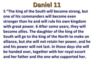 Daniel 11Daniel 11
5 “The king of the South will become strong, but
one of his commanders will become even
stronger than he and will rule his own kingdom
with great power. 6 After some years, they will
become allies. The daughter of the king of the
South will go to the king of the North to make an
alliance, but she will not retain her power, and he
and his power will not last. In those days she will
be handed over, together with her royal escort
and her father and the one who supported her.
 