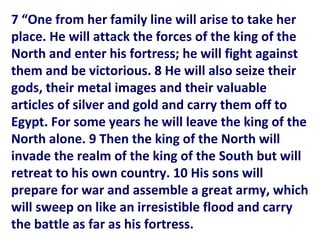7 “One from her family line will arise to take her
place. He will attack the forces of the king of the
North and enter his fortress; he will fight against
them and be victorious. 8 He will also seize their
gods, their metal images and their valuable
articles of silver and gold and carry them off to
Egypt. For some years he will leave the king of the
North alone. 9 Then the king of the North will
invade the realm of the king of the South but will
retreat to his own country. 10 His sons will
prepare for war and assemble a great army, which
will sweep on like an irresistible flood and carry
the battle as far as his fortress.
 